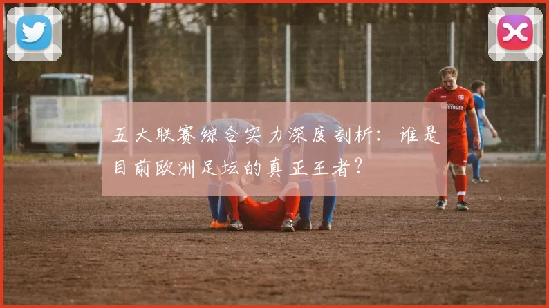 五大联赛综合实力深度剖析：谁是目前欧洲足坛的真正王者？