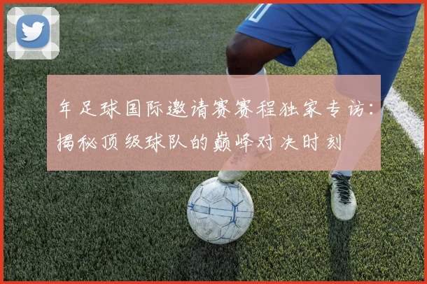 年足球国际邀请赛赛程独家专访：揭秘顶级球队的巅峰对决时刻
