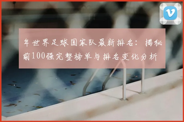 年世界足球国家队最新排名：揭秘前100强完整榜单与排名变化分析