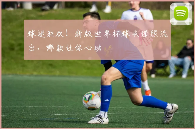 球迷狂欢!新版世界杯球衣谍照流出,哪款让你心动