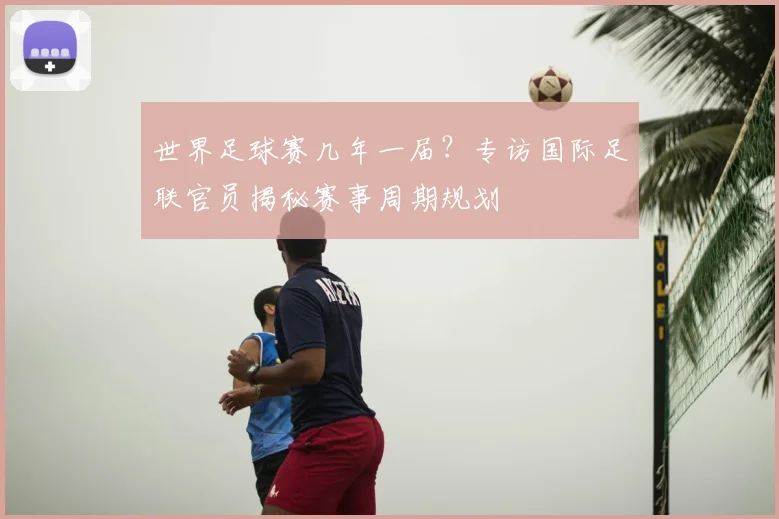世界足球赛几年一届？专访国际足联官员揭秘赛事周期规划