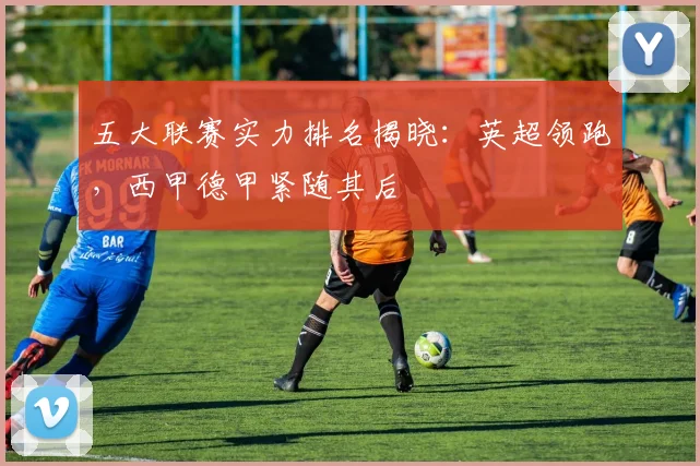五大联赛实力排名揭晓:英超领跑,西甲德甲紧随其后