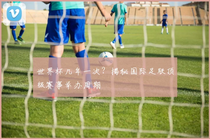 世界杯几年一次?揭秘国际足联顶级赛事举办周期
