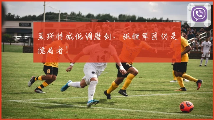 莱斯特城低调磨剑,狐狸军团仍是搅局者!
