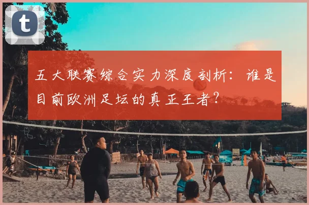五大联赛综合实力深度剖析:谁是目前欧洲足坛的真正王者?
